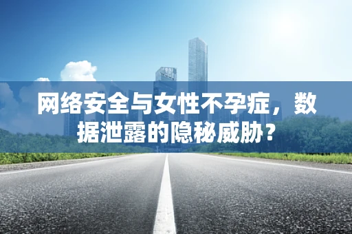 网络安全与女性不孕症，数据泄露的隐秘威胁？