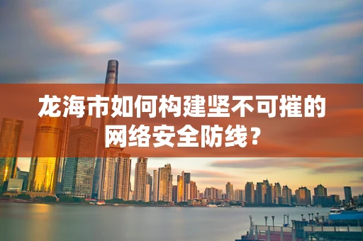 龙海市如何构建坚不可摧的网络安全防线？