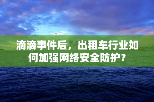 滴滴事件后，出租车行业如何加强网络安全防护？