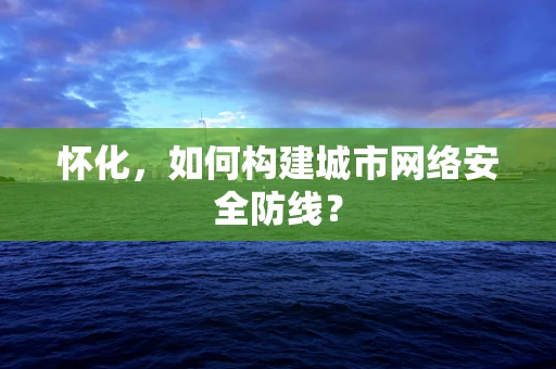 怀化，如何构建城市网络安全防线？