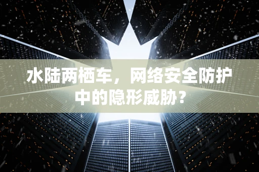 水陆两栖车，网络安全防护中的隐形威胁？