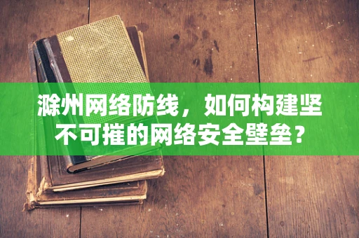 滁州网络防线，如何构建坚不可摧的网络安全壁垒？