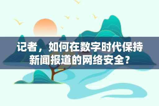 记者，如何在数字时代保持新闻报道的网络安全？