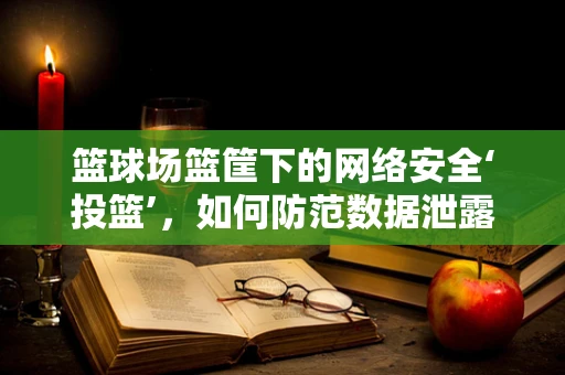 篮球场篮筐下的网络安全‘投篮’，如何防范数据泄露？