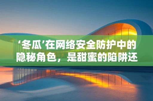 ‘冬瓜’在网络安全防护中的隐秘角色，是甜蜜的陷阱还是安全的盾牌？