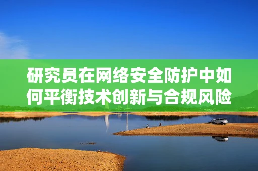 研究员在网络安全防护中如何平衡技术创新与合规风险？
