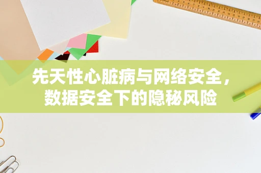 先天性心脏病与网络安全，数据安全下的隐秘风险