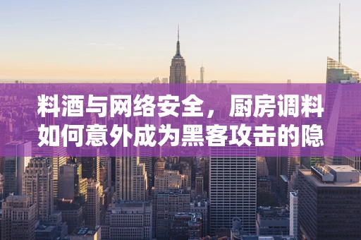 料酒与网络安全，厨房调料如何意外成为黑客攻击的隐喻？