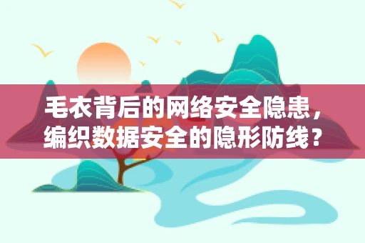毛衣背后的网络安全隐患，编织数据安全的隐形防线？
