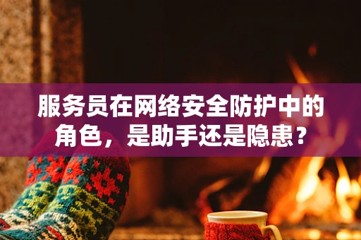 服务员在网络安全防护中的角色，是助手还是隐患？