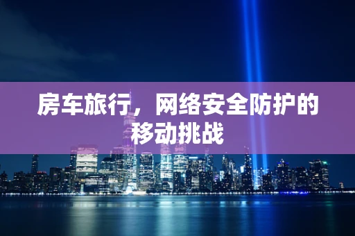 房车旅行，网络安全防护的移动挑战