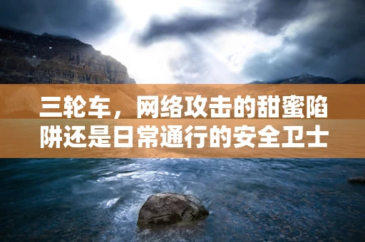 三轮车，网络攻击的甜蜜陷阱还是日常通行的安全卫士？