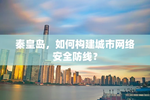 秦皇岛，如何构建城市网络安全防线？