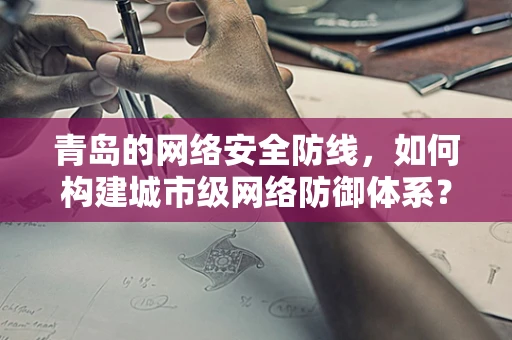青岛的网络安全防线，如何构建城市级网络防御体系？