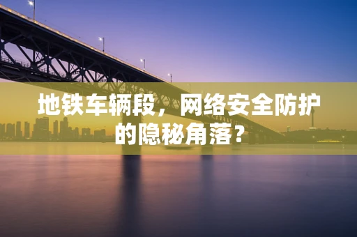 地铁车辆段，网络安全防护的隐秘角落？