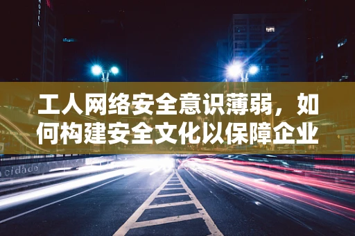 工人网络安全意识薄弱，如何构建安全文化以保障企业安全？