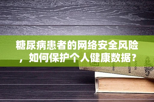 糖尿病患者的网络安全风险，如何保护个人健康数据？