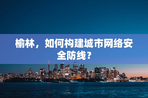 榆林，如何构建城市网络安全防线？