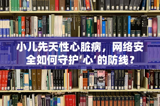 小儿先天性心脏病，网络安全如何守护‘心’的防线？
