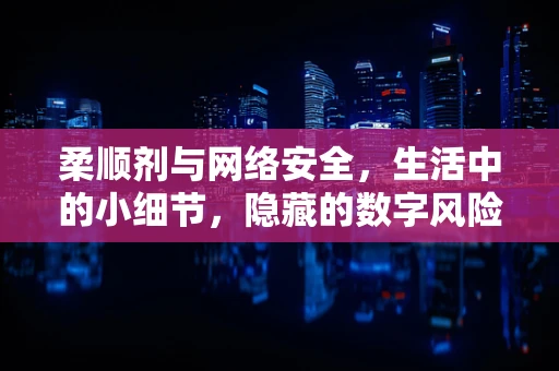 柔顺剂与网络安全，生活中的小细节，隐藏的数字风险？