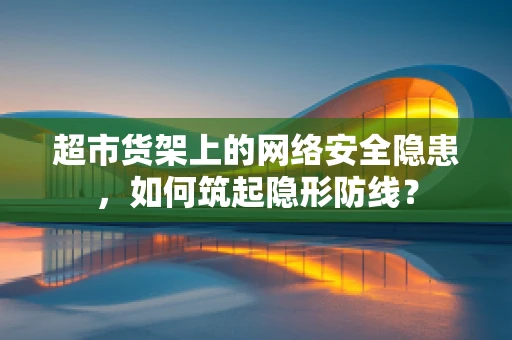 超市货架上的网络安全隐患，如何筑起隐形防线？