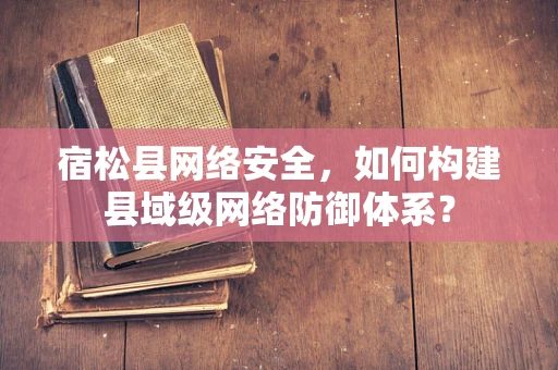宿松县网络安全，如何构建县域级网络防御体系？