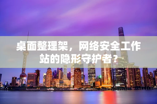 桌面整理架，网络安全工作站的隐形守护者？