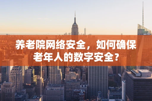养老院网络安全，如何确保老年人的数字安全？