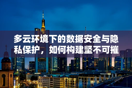 多云环境下的数据安全与隐私保护，如何构建坚不可摧的防线？