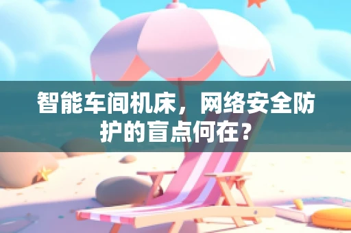 智能车间机床，网络安全防护的盲点何在？