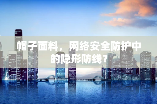 帽子面料，网络安全防护中的隐形防线？