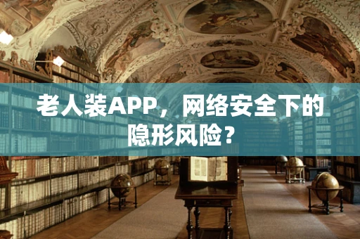 老人装APP，网络安全下的隐形风险？