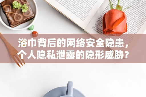 浴巾背后的网络安全隐患，个人隐私泄露的隐形威胁？