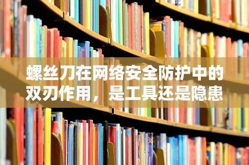 螺丝刀在网络安全防护中的双刃作用，是工具还是隐患？