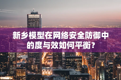 新乡模型在网络安全防御中的度与效如何平衡？
