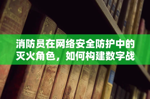 消防员在网络安全防护中的灭火角色，如何构建数字战场的防火墙？