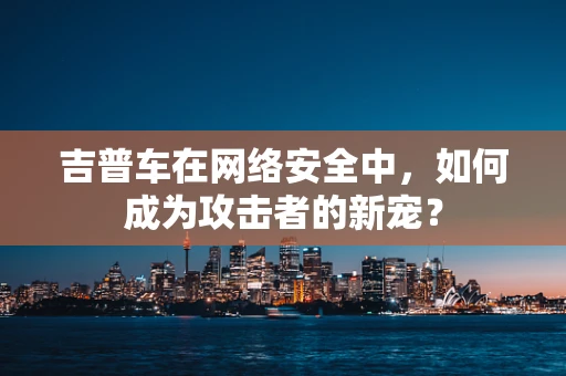 吉普车在网络安全中，如何成为攻击者的新宠？