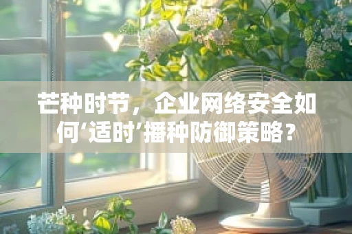 芒种时节，企业网络安全如何‘适时’播种防御策略？