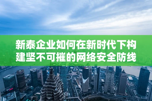 新泰企业如何在新时代下构建坚不可摧的网络安全防线？