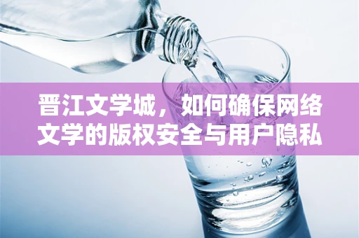 晋江文学城，如何确保网络文学的版权安全与用户隐私？