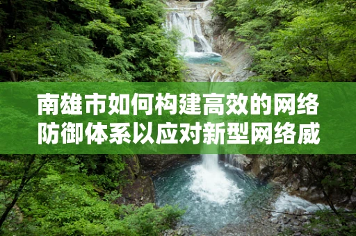 南雄市如何构建高效的网络防御体系以应对新型网络威胁？