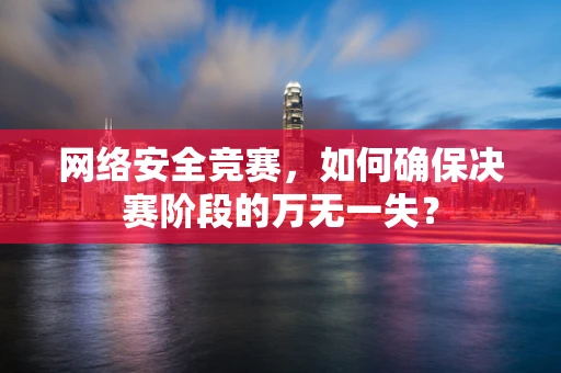 网络安全竞赛，如何确保决赛阶段的万无一失？