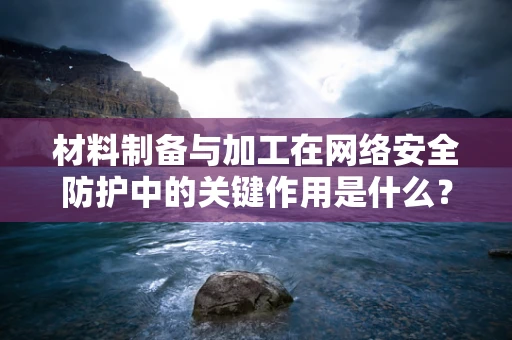 材料制备与加工在网络安全防护中的关键作用是什么？