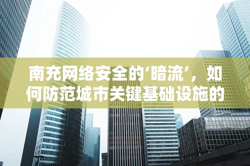 南充网络安全的‘暗流’，如何防范城市关键基础设施的潜在威胁？
