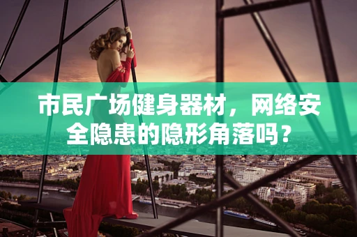 市民广场健身器材，网络安全隐患的隐形角落吗？