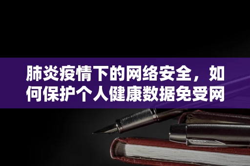 肺炎疫情下的网络安全，如何保护个人健康数据免受网络威胁？