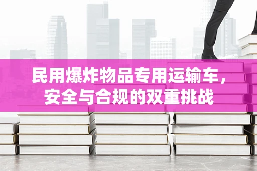 民用爆炸物品专用运输车，安全与合规的双重挑战