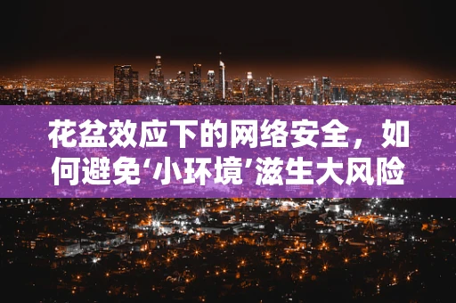 花盆效应下的网络安全，如何避免‘小环境’滋生大风险？