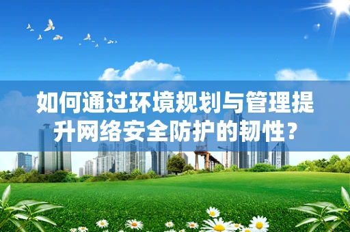 如何通过环境规划与管理提升网络安全防护的韧性？