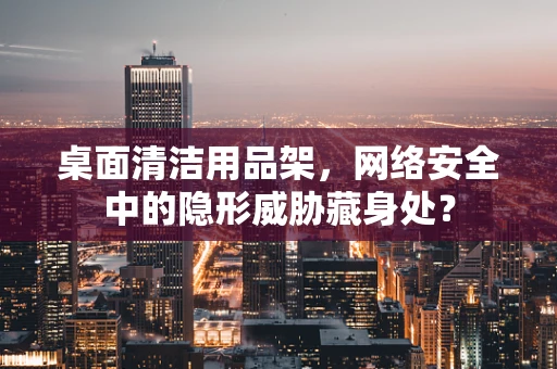 桌面清洁用品架，网络安全中的隐形威胁藏身处？